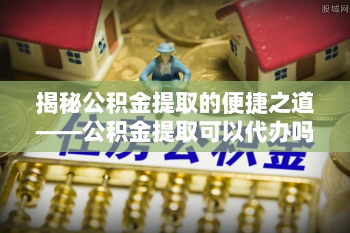 滨海揭秘公积金提取的便捷之道——公积金提取可以代办吗？