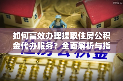 滨海如何高效办理提取住房公积金代办服务？全面解析与指南