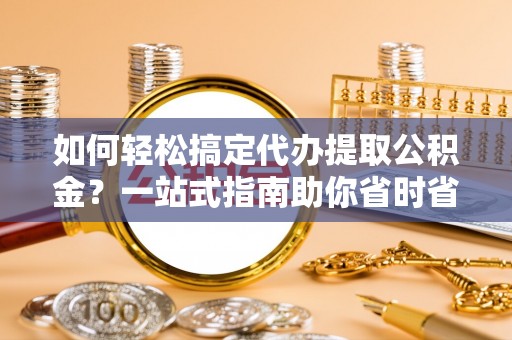 滨海如何轻松搞定代办提取公积金？一站式指南助你省时省心