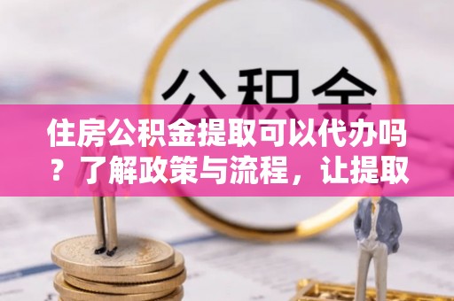 滨海住房公积金提取可以代办吗？了解政策与流程，让提取更便捷