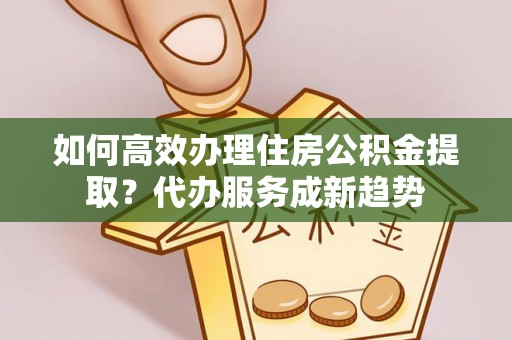 滨海如何高效办理住房公积金提取？代办服务成新趋势